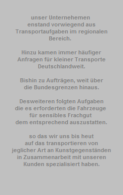 unser Unternehemen 































































































































































































enstand vorwiegend aus































































































































































































Transportaufgaben im regionalen































































































































































































Bereich.  














































































































































































































































































































































































































































Hinzu kamen immer hufiger































































































































































































Anfragen fr kleiner Transporte































































































































































































Deutschlandweit.































































































































































































































































































































































































Bishin zu Auftrgen, weit ber































































































































































































die Bundesgrenzen hinaus.































































































































































































































































































































































































Desweiteren folgten Aufgaben
















































































































































die es erforderten die Fahrzeuge 
















































































































































fr sensibles Frachgut 
















































































































































dem entsprechend auszustatten.

































































































































































































































































































so das wir uns bis heut
















































































































































auf das transportieren von
















































































































































jeglicher Art an Kunstgegenstnden
















































































































































in Zusammenarbeit mit unseren
















































































































































Kunden spezialisiert haben.