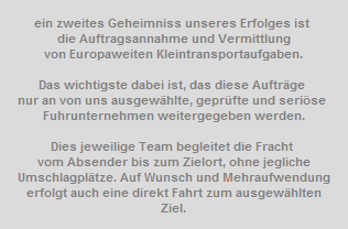 ein zweites Geheimniss unseres Erfolges ist 




















































































































































die Auftragsannahme und Vermittlung




















































































































































von Europaweiten Kleintransportaufgaben.









































































































































































































































































































Das wichtigste dabei ist, das diese Auftrge 




















































































































































nur an von uns ausgewhlte, geprfte und serise 




















































































































































Fuhrunternehmen weitergegeben werden.









































































































































































































































































































Dies jeweilige Team begleitet die Fracht 




















































































































































vom Absender bis zum Zielort, ohne jegliche




















































































































































Umschlagpltze. Auf Wunsch und Mehraufwendung




















































































































































erfolgt auch eine direkt Fahrt zum ausgewhlten




















































































































































Ziel.